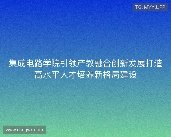 集成电路学院引领产教融合创新发展打造高水平人才培养新格局建设